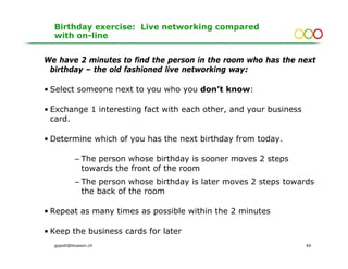Birthday exercise: Live networking compared
  with on-line


We have 2 minutes to find the person in the room who has the next
 birthday – the old fashioned live networking way:

• Select someone next to you who you don’t know:

• Exchange 1 interesting fact with each other, and your business
  card.

• Determine which of you has the next birthday from today.

           – The person whose birthday is sooner moves 2 steps
             towards the front of the room
           – The person whose birthday is later moves 2 steps towards
             the back of the room

• Repeat as many times as possible within the 2 minutes

• Keep the business cards for later
  gopsill@bluewin.ch                                               40
 