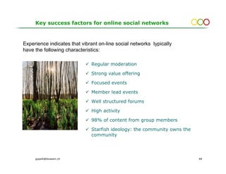 Key success factors for online social networks



Experience indicates that vibrant on-line social networks typically
have the following characteristics:

                              Regular moderation

                              Strong value offering

                              Focused events

                              Member lead events

                              Well structured forums

                              High activity

                              98% of content from group members

                              Starfish ideology: the community owns the
                              community




     gopsill@bluewin.ch                                                   48
 