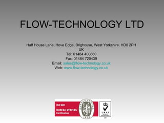 FLOW-TECHNOLOGY LTD Half House Lane, Hove Edge, Brighouse, West Yorkshire. HD6 2PH UK Tel: 01484 400880 Fax: 01484 720439 Email:  [email_address] Web:  www.flow-technology.co.uk 