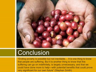 “Ending poverty is possible but not inevitable… It is one thing to know that people are suffering. But it is another thing to know that this suffering can go on indefinitely, is largely unnecessary, and that we could have done more to help—with potential benefits that could prove very significant for our own future” (Stephen Smith)Conclusion