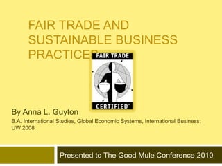 Fair Trade and Sustainable Business Practices By Anna L. Guyton  B.A. International Studies, Global Economic Systems, International Business; UW 2008 Presented to The Good Mule Conference 2010 
