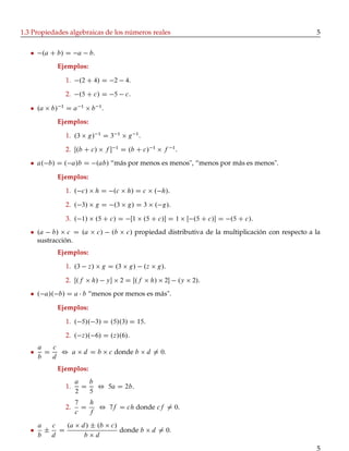 1.3 Propiedades algebraicas de los números reales                                                                      5


       .a C b/ D a             b.
            Ejemplos:

                   1.    .2 C 4/ D 2                    4.

                   2.    .5 C c/ D 5                    c.

     .a   b/   1
                   Da      1
                                b    1
                                         .
            Ejemplos:

                   1. .3       g/   1
                                         D3        1
                                                         g 1.

                   2. Œ.b C c/               f   1
                                                       D .b C c/      1
                                                                             f    1
                                                                                      .
     a. b/ D . a/b D .ab/ “más por menos es menos", “menos por más es menos".

            Ejemplos:

                   1. . c/          hD            .c     h/ D c        . h/.

                   2. . 3/          gD            .3     g/ D 3        . g/.

                   3. . 1/          .5 C c/ D             Œ1     .5 C c/ D 1                  Œ .5 C c/ D .5 C c/.
     .a b/ c D .a                   c/        .b         c/ propiedad distributiva de la multiplicación con respecto a la
     sustracción.
            Ejemplos:

                   1. .3       z/        g D .3          g/      .z        g/.

                   2. Œ.f       h/           y        2 D Œ.f        h/     2           .y    2/.
     . a/. b/ D a b “menos por menos es más".

            Ejemplos:

                   1. . 5/. 3/ D .5/.3/ D 15.

                   2. . z/. 6/ D .z/.6/.
     a   c
       D   , a              d Db              c donde b           d ¤ 0.
     b   d
            Ejemplos:
                        a   b
                   1.     D   , 5a D 2b.
                        2   5
                        7   h
                   2.     D   , 7f D ch donde cf ¤ 0.
                        c   f
     a  c  .a              d / ˙ .b           c/
       ˙ D                                             donde b        d ¤ 0.
     b  d                   b d
                                                                                                                       5
 