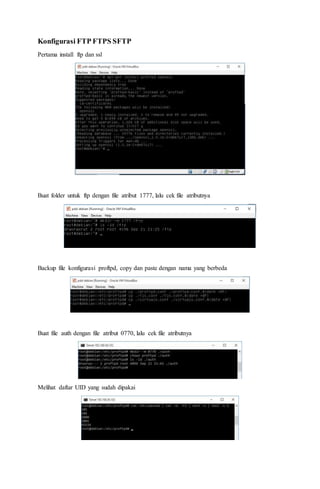 Konfigurasi FTP FTPS SFTP
Pertama install ftp dan ssl
Buat folder untuk ftp dengan file atribut 1777, lalu cek file atributnya
Backup file konfigurasi proftpd, copy dan paste dengan nama yang berbeda
Buat file auth dengan file atribut 0770, lalu cek file atributnya
Melihat daftar UID yang sudah dipakai
 