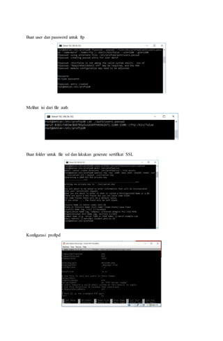 Buat user dan password untuk ftp
Melihat isi dari file auth
Buat folder untuk file ssl dan lakukan generate sertifikat SSL
Konfigurasi proftpd
 
