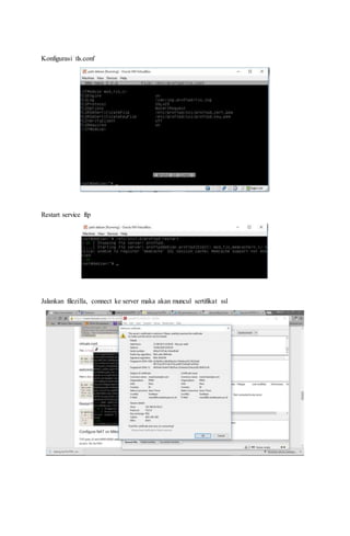 Konfigurasi tls.conf
Restart service ftp
Jalankan filezilla, connect ke server maka akan muncul sertifikat ssl
 