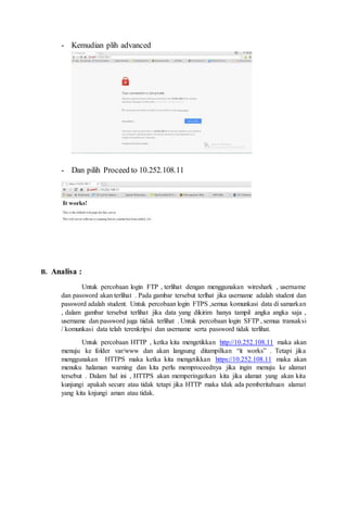 - Kemudian plih advanced
- Dan pilih Proceed to 10.252.108.11
B. Analisa :
Untuk percobaan login FTP , terlihat dengan menggunakan wireshark , username
dan password akan terlihat . Pada gambar tersebut terlhat jika username adalah student dan
password adalah student. Untuk percobaan login FTPS ,semua komunkasi data di samarkan
, dalam gambar tersebut terlihat jika data yang dikirim hanya tampil angka angka saja ,
username dan password juga tiidak terlihat . Untuk percobaan login SFTP , semua transaksi
/ komunkasi data telah terenkripsi dan username serta password tidak terlihat.
Untuk percobaan HTTP , ketka kita mengetikkan http://10.252.108.11 maka akan
menuju ke folder var/www dan akan langsung ditampilkan it works . Tetapi jika
menggunakan HTTPS maka ketka kita mengetikkan https://10.252.108.11 maka akan
menuku halaman warning dan kita perlu memproceednya jika ingin menuju ke alamat
tersebut . Dalam hal ini , HTTPS akan memperingatkan kita jika alamat yang akan kita
kunjungi apakah secure atau tidak tetapi jika HTTP maka tdak ada pemberitahuan alamat
yang kita knjungi aman atau tidak.
 