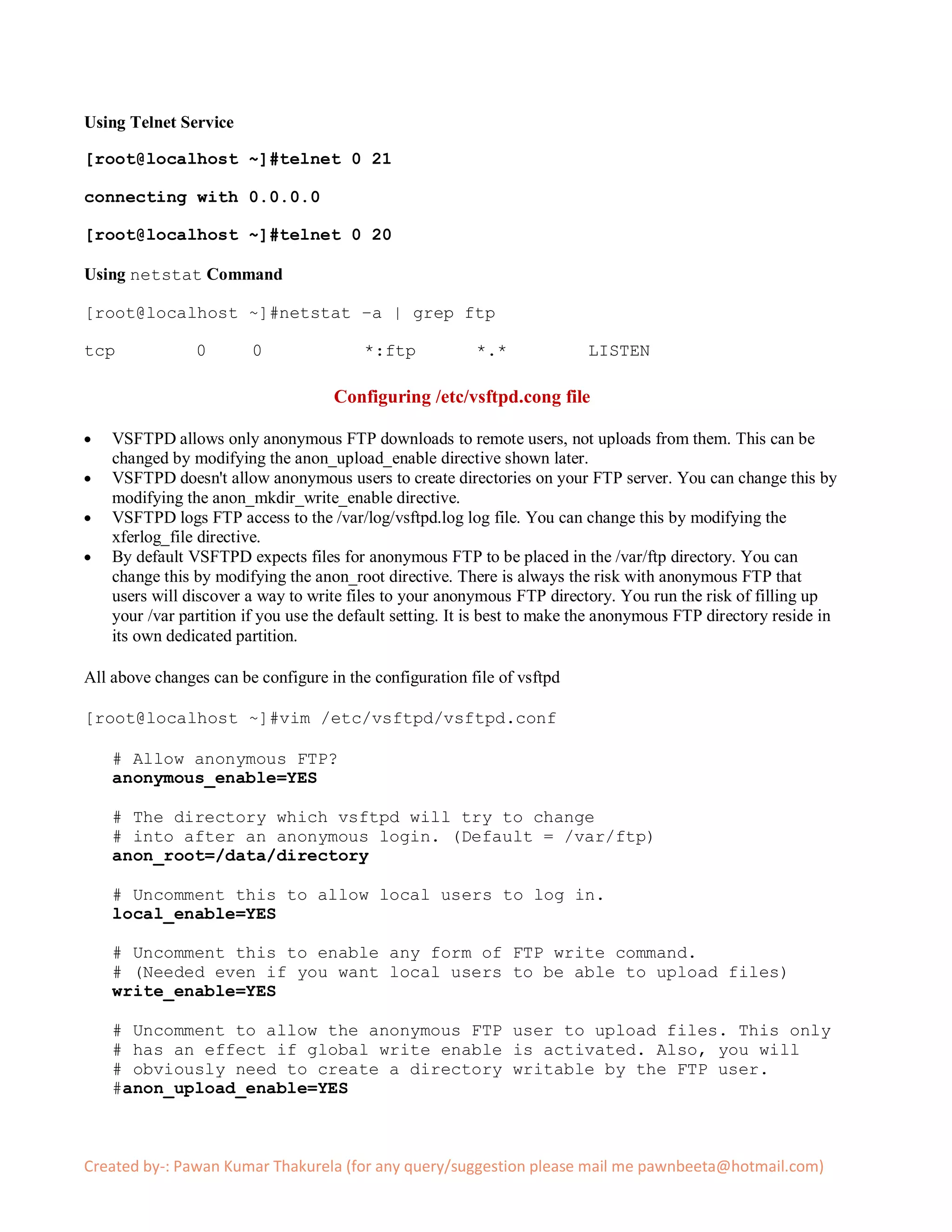 Using Telnet Service

[root@localhost ~]#telnet 0 21

connecting with 0.0.0.0

[root@localhost ~]#telnet 0 20

Using netstat Command

[root@localhost ~]#netstat –a | grep ftp

tcp             0       0                *:ftp            *.*             LISTEN

                                     Configuring /etc/vsftpd.cong file

    VSFTPD allows only anonymous FTP downloads to remote users, not uploads from them. This can be
    changed by modifying the anon_upload_enable directive shown later.
    VSFTPD doesn't allow anonymous users to create directories on your FTP server. You can change this by
    modifying the anon_mkdir_write_enable directive.
    VSFTPD logs FTP access to the /var/log/vsftpd.log log file. You can change this by modifying the
    xferlog_file directive.
    By default VSFTPD expects files for anonymous FTP to be placed in the /var/ftp directory. You can
    change this by modifying the anon_root directive. There is always the risk with anonymous FTP that
    users will discover a way to write files to your anonymous FTP directory. You run the risk of filling up
    your /var partition if you use the default setting. It is best to make the anonymous FTP directory reside in
    its own dedicated partition.

All above changes can be configure in the configuration file of vsftpd

[root@localhost ~]#vim /etc/vsftpd/vsftpd.conf

    # Allow anonymous FTP?
    anonymous_enable=YES

    # The directory which vsftpd will try to change
    # into after an anonymous login. (Default = /var/ftp)
    anon_root=/data/directory

    # Uncomment this to allow local users to log in.
    local_enable=YES

    # Uncomment this to enable any form of FTP write command.
    # (Needed even if you want local users to be able to upload files)
    write_enable=YES

    # Uncomment to allow the anonymous FTP user to upload files. This only
    # has an effect if global write enable is activated. Also, you will
    # obviously need to create a directory writable by the FTP user.
    #anon_upload_enable=YES



Created by-: Pawan Kumar Thakurela (for any query/suggestion please mail me pawnbeeta@hotmail.com)
 