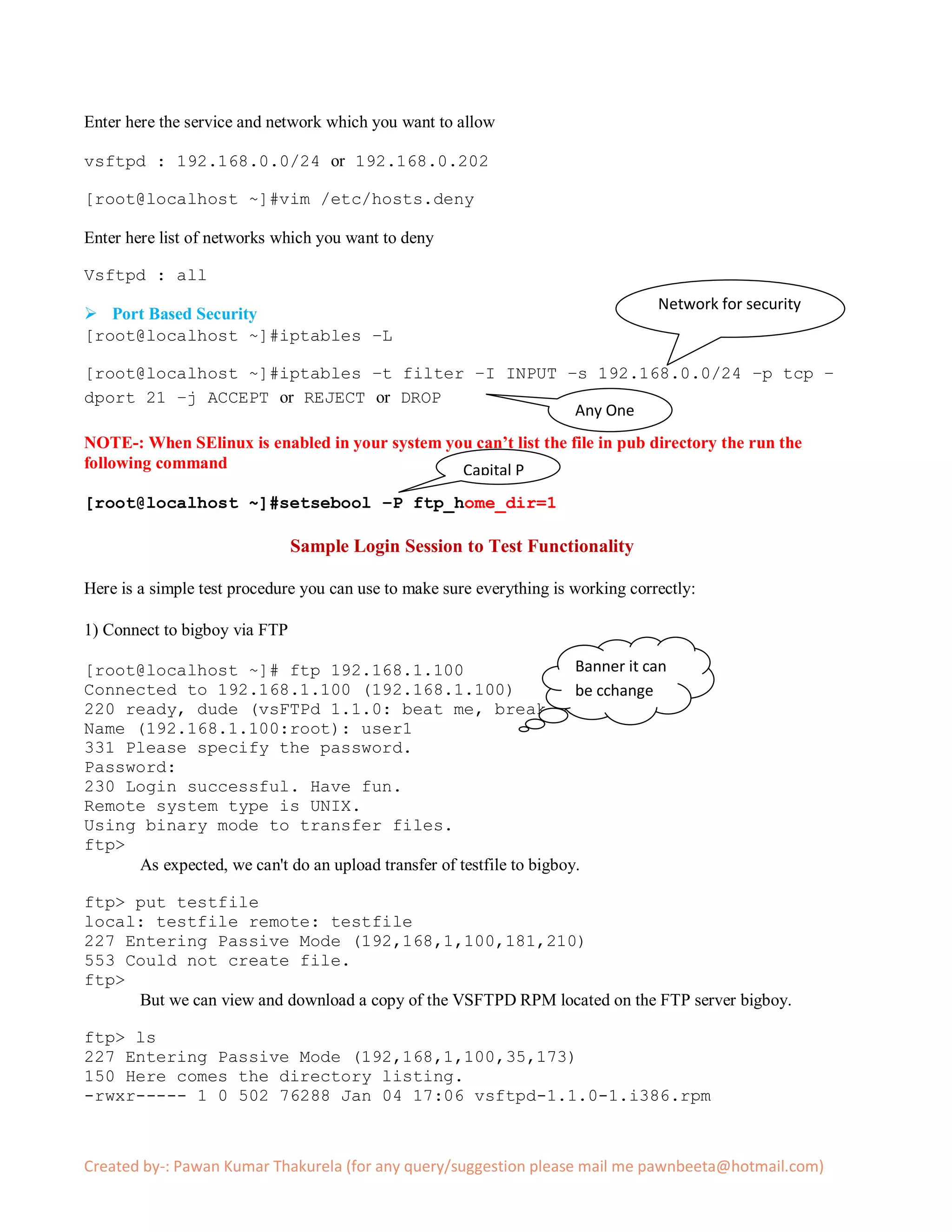 Enter here the service and network which you want to allow

vsftpd : 192.168.0.0/24 or 192.168.0.202

[root@localhost ~]#vim /etc/hosts.deny

Enter here list of networks which you want to deny

Vsftpd : all
                                                                                   Network for security
 Port Based Security
[root@localhost ~]#iptables –L

[root@localhost ~]#iptables –t filter –I INPUT –s 192.168.0.0/24 –p tcp –
dport 21 –j ACCEPT or REJECT or DROP
                                                Any One
NOTE-: When SElinux is enabled in your system you can’t list the file in pub directory the run the
following command                               Capital P
[root@localhost ~]#setsebool –P ftp_home_dir=1

                               Sample Login Session to Test Functionality

Here is a simple test procedure you can use to make sure everything is working correctly:

1) Connect to bigboy via FTP

[root@localhost ~]# ftp 192.168.1.100                                 Banner it can
Connected to 192.168.1.100 (192.168.1.100)                            be cchange
220 ready, dude (vsFTPd 1.1.0: beat me, break me)
Name (192.168.1.100:root): user1
331 Please specify the password.
Password:
230 Login successful. Have fun.
Remote system type is UNIX.
Using binary mode to transfer files.
ftp>
     As expected, we can't do an upload transfer of testfile to bigboy.

ftp> put testfile
local: testfile remote: testfile
227 Entering Passive Mode (192,168,1,100,181,210)
553 Could not create file.
ftp>
     But we can view and download a copy of the VSFTPD RPM located on the FTP server bigboy.

ftp> ls
227 Entering Passive Mode (192,168,1,100,35,173)
150 Here comes the directory listing.
-rwxr----- 1 0 502 76288 Jan 04 17:06 vsftpd-1.1.0-1.i386.rpm



Created by-: Pawan Kumar Thakurela (for any query/suggestion please mail me pawnbeeta@hotmail.com)
 
