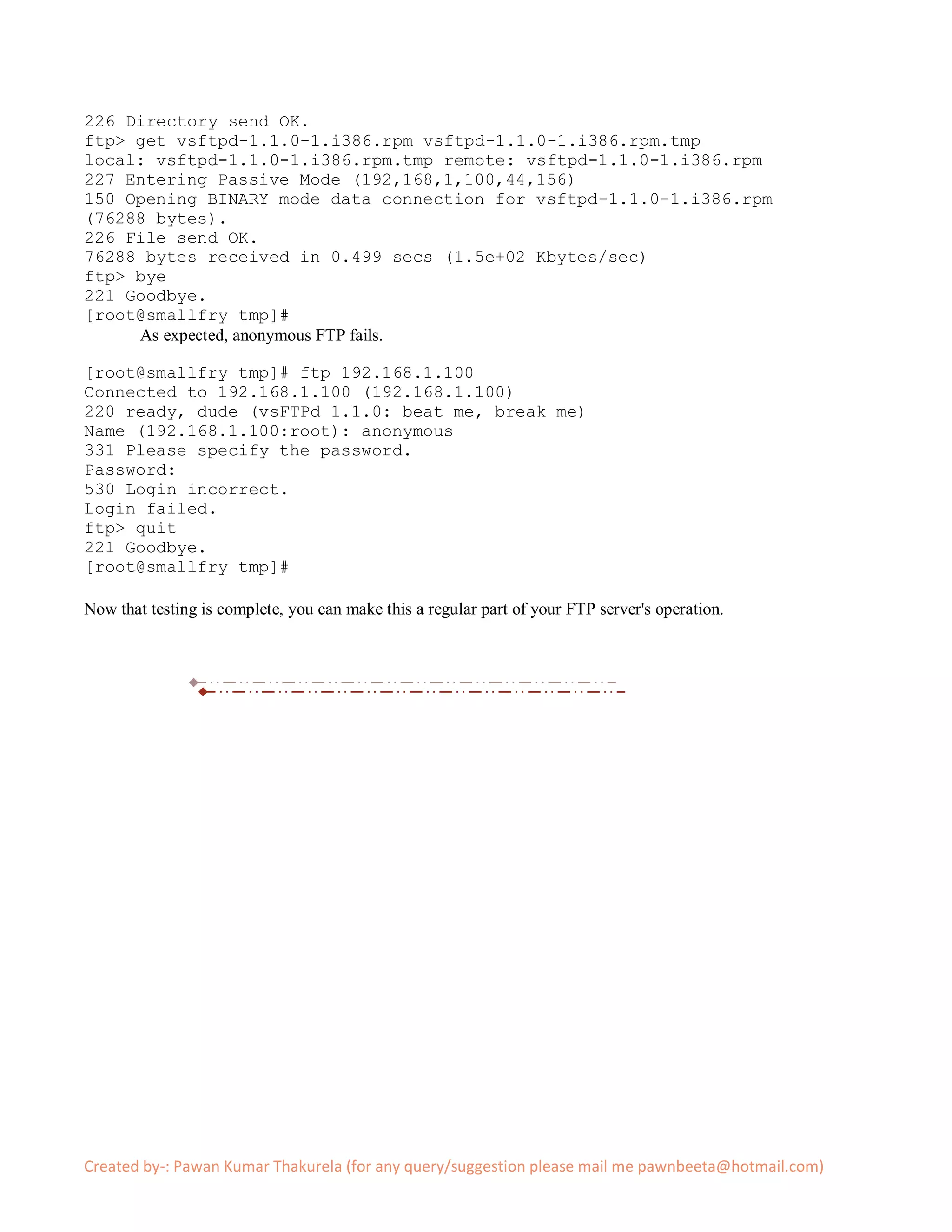 226 Directory send OK.
ftp> get vsftpd-1.1.0-1.i386.rpm vsftpd-1.1.0-1.i386.rpm.tmp
local: vsftpd-1.1.0-1.i386.rpm.tmp remote: vsftpd-1.1.0-1.i386.rpm
227 Entering Passive Mode (192,168,1,100,44,156)
150 Opening BINARY mode data connection for vsftpd-1.1.0-1.i386.rpm
(76288 bytes).
226 File send OK.
76288 bytes received in 0.499 secs (1.5e+02 Kbytes/sec)
ftp> bye
221 Goodbye.
[root@smallfry tmp]#
     As expected, anonymous FTP fails.

[root@smallfry tmp]# ftp 192.168.1.100
Connected to 192.168.1.100 (192.168.1.100)
220 ready, dude (vsFTPd 1.1.0: beat me, break me)
Name (192.168.1.100:root): anonymous
331 Please specify the password.
Password:
530 Login incorrect.
Login failed.
ftp> quit
221 Goodbye.
[root@smallfry tmp]#

Now that testing is complete, you can make this a regular part of your FTP server's operation.




Created by-: Pawan Kumar Thakurela (for any query/suggestion please mail me pawnbeeta@hotmail.com)
 