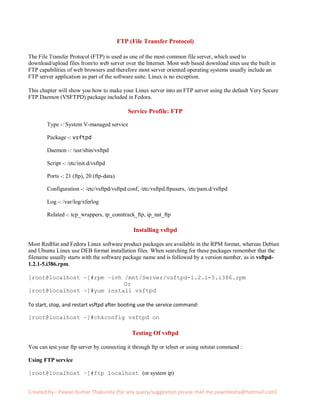 FTP (File Transfer Protocol)

The File Transfer Protocol (FTP) is used as one of the most common file server, which used to
download/upload files from/to web server over the Internet. Most web based download sites use the built in
FTP capabilities of web browsers and therefore most server oriented operating systems usually include an
FTP server application as part of the software suite. Linux is no exception.

This chapter will show you how to make your Linux server into an FTP server using the default Very Secure
FTP Daemon (VSFTPD) package included in Fedora.

                                               Service Profile: FTP

        Type -: System V-managed service

        Package -: vsftpd

        Daemon -: /usr/sbin/vsftpd

        Script -: /etc/init.d/vsftpd

        Ports -: 21 (ftp), 20 (ftp-data)

        Configuration -: /etc/vsftpd/vsftpd.conf, /etc/vsftpd.ftpusers, /etc/pam.d/vsftpd

        Log -: /var/log/xferlog

        Related -: tcp_wrappers, ip_conntrack_ftp, ip_nat_ftp

                                                 Installing vsftpd

Most RedHat and Fedora Linux software product packages are available in the RPM format, whereas Debian
and Ubuntu Linux use DEB format installation files. When searching for these packages remember that the
filename usually starts with the software package name and is followed by a version number, as in vsftpd-
1.2.1-5.i386.rpm.

[root@localhost ~]#rpm –ivh /mnt/Server/vsftpd-1.2.1-5.i386.rpm
                            Or
[root@localhost ~]#yum install vsftpd

To start, stop, and restart vsftpd after booting use the service command:

[root@localhost ~]#chkconfig vsftpd on

                                                Testing Of vsftpd

You can test your ftp server by connecting it through ftp or telnet or using netstat command :

Using FTP service

[root@localhost ~]#ftp localhost (or system ip)


Created by-: Pawan Kumar Thakurela (for any query/suggestion please mail me pawnbeeta@hotmail.com)
 