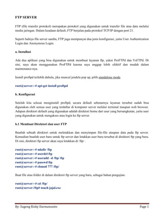 By: Sugeng Rizky Darmawanto Page 1
FTP SERVER
FTP (file transfer protokol) merupakan protokol yang digunakan untuk transfer file atau data melalui
media jaringan. Dalam keadaan default, FTP berjalan pada protokol TCP/IP dengan port 21.
Seperti halnya file server samba, FTP juga mempunyai dua jenis konfigurasi, yaitu User Authentication
Login dan Anonymous Login.
a. Installasi
Ada dua aplikasi yang bisa digunakan untuk membuat layanan ftp, yakni ProFTPd dan VsFTPd. Di
sini, saya akan menggunakan ProFTPd karena saya anggap lebih efektif dan mudah dalam
maintenance-nya.
Install proftpd terlebih dahulu, jika muncul jendela pop up, pilih standalone mode.
root@server:~# apt-get install proftpd
b. Konfigurasi
Setelah kita selesai menginstall proftpd, secara default sebenarnya layanan tersebut sudah bisa
digunakan oleh semua user yang terdaftar di komputer server melalui terminal maupun web browser.
Adapun direktori default yang digunakan adalah direktori home dari user yang bersangkutan, yaitu user
yang digunakan untuk mengakses atau login ke ftp server.
b.1 Membuat Direktori dan user FTP
Buatlah sebuah direktori untuk meletakkan dan menyimpan file-file ataupun data pada ftp server.
Kemudian buatlah user baru untuk ftp server dan letakkan user baru tersebut di direktori ftp yang baru.
Di sini, direktori ftp server akan saya letakkan di /ftp/ .
root@server:~# mkdir /ftp
root@server:~# userdel ftp
root@server:~# useradd –d /ftp/ ftp
root@server:~# passwd ftp
root@server:~# chmod 777 /ftp/
Buat file atau folder di dalam direktori ftp server yang baru, sebagai bahan pengujian.
root@server:~# cd /ftp/
root@server:/ftp# touch jajal.exe
 