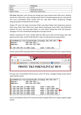 Debian 7 FTP Server 
Kelas XI TKJ 
Mapel Administrasi Server 
Materi Terkait DNS Server, Web Server 
FTP server digunakan untuk shering atau berbagi data yang terdapat dalam WEB server. Misalkan sebuah Situs / Web server akan membagi sebuah Vidio lucu kepada pengunjung situs, maka pemilik situs harus menyediakan folder tempat vidio lucu yang dapat diakses pengunjung sehingga pengunjung dapat mendownload vidio tersebut. 
Dengan FTP server kita dapat menentukan folder yang dapat diakses oleh pengunjung, tentunya tidak semua folder dalam WEB server dapat diakses pengunjung, hanya folder yang didaftarkan kedalam FTP server saja yang dapat diakses. Ini mirip seperti berbagi data antar dua komputer, sedangkan FTP server memfasilitasi berbagi data di jaringan internet. 
Sebelum menginstal FTP server, Pastikan DNS dan WEB server telah terinstal dengan baik, Pada gambar berikut sudah terlihat IP 200.168.100.7 sudah memiliki tiga domain yang terdaftar 
Domain yang terdaftar juga dapat diakses melalui Web Brouser dari komputer Clien yang terhubung 
Kita juga perlu menambahkan domain khusus untuk FTP Server, sehingga terdapat empat domain seperti gambar berikut 
Untuk menambahkan domain FTP, kita perlu kembali mengedit DNS server, dengan langkah sebagai berikut:  