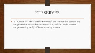 FTP SERVER
• FTP, short for"File Transfer Protocol," can transfer files between any
computers that have an Internet connection, and also works between
computers using totally different operating systems.
 