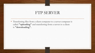 FTP SERVER
• Transferring files from a client computer to a server computer is
called "uploading" and transferring from a server to a client
is "downloading".
 