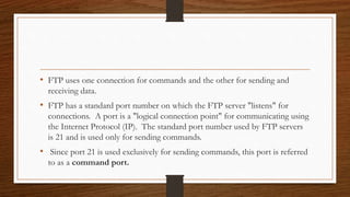 • FTP uses one connection for commands and the other for sending and
receiving data.
• FTP has a standard port number on which the FTP server "listens" for
connections. A port is a "logical connection point" for communicating using
the Internet Protocol (IP). The standard port number used by FTP servers
is 21 and is used only for sending commands.
• Since port 21 is used exclusively for sending commands, this port is referred
to as a command port.
 