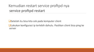 Kemudian restart service proftpd nya
service proftpd restart
Setelah itu bisa kita cek pada komputer client
Lakukan konfigurasi ip terlebih dahulu. Pastikan client bisa ping ke
server
 