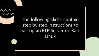 The following slides contain
step by step instructions to
set up an FTP Server on Kali
Linux
 