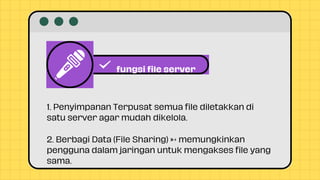 fungsi file server
1. Penyimpanan Terpusat semua file diletakkan di
satu server agar mudah dikelola.
2. Berbagi Data (File Sharing) → memungkinkan
pengguna dalam jaringan untuk mengakses file yang
sama.
 