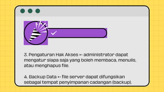3. Pengaturan Hak Akses → administrator dapat
mengatur siapa saja yang boleh membaca, menulis,
atau menghapus file.
4. Backup Data → file server dapat difungsikan
sebagai tempat penyimpanan cadangan (backup).
 