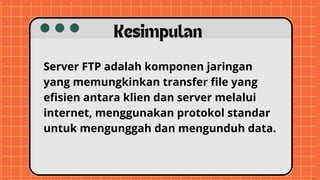 Server FTP adalah komponen jaringan
yang memungkinkan transfer file yang
efisien antara klien dan server melalui
internet, menggunakan protokol standar
untuk mengunggah dan mengunduh data.
Kesimpulan
 