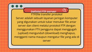 Definisi FTP server
FTP(file transfer protokol
Server adalah sebuah layanan jaringan komputer
yang digunakan untuk tukar menukar file antar
server dan client melalui protokol FTP.dengan
menggunakan FTV pengguna dapat menggugah
(upload) mengunduh (download) menghapus,
mengganti nama maupun mengatur file yang ada di
server
 