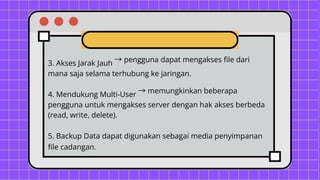 3. Akses Jarak Jauh →pengguna dapat mengakses file dari
mana saja selama terhubung ke jaringan.
4. Mendukung Multi-User →memungkinkan beberapa
pengguna untuk mengakses server dengan hak akses berbeda
(read, write, delete).
5. Backup Data dapat digunakan sebagai media penyimpanan
file cadangan.
 