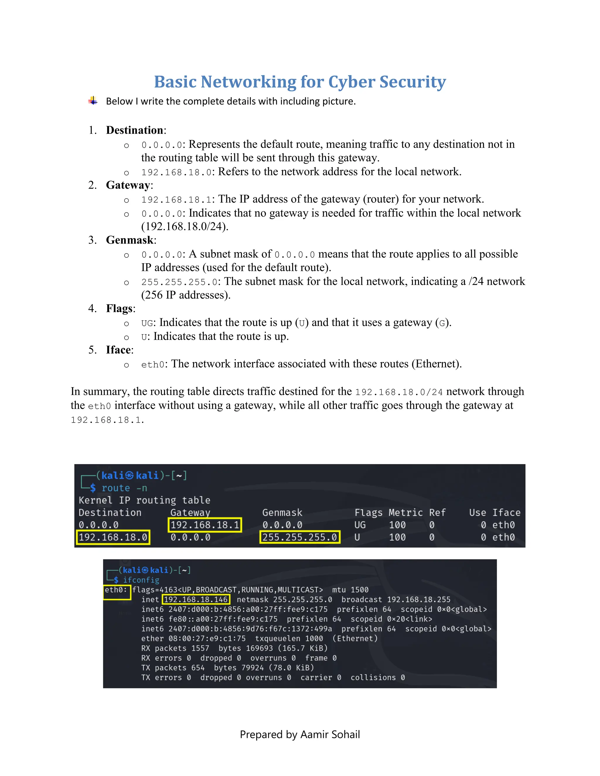 Prepared by Aamir Sohail
Basic Networking for Cyber Security
Below I write the complete details with including picture.
1. Destination:
o 0.0.0.0: Represents the default route, meaning traffic to any destination not in
the routing table will be sent through this gateway.
o 192.168.18.0: Refers to the network address for the local network.
2. Gateway:
o 192.168.18.1: The IP address of the gateway (router) for your network.
o 0.0.0.0: Indicates that no gateway is needed for traffic within the local network
(192.168.18.0/24).
3. Genmask:
o 0.0.0.0: A subnet mask of 0.0.0.0 means that the route applies to all possible
IP addresses (used for the default route).
o 255.255.255.0: The subnet mask for the local network, indicating a /24 network
(256 IP addresses).
4. Flags:
o UG: Indicates that the route is up (U) and that it uses a gateway (G).
o U: Indicates that the route is up.
5. Iface:
o eth0: The network interface associated with these routes (Ethernet).
In summary, the routing table directs traffic destined for the 192.168.18.0/24 network through
the eth0 interface without using a gateway, while all other traffic goes through the gateway at
192.168.18.1.
 