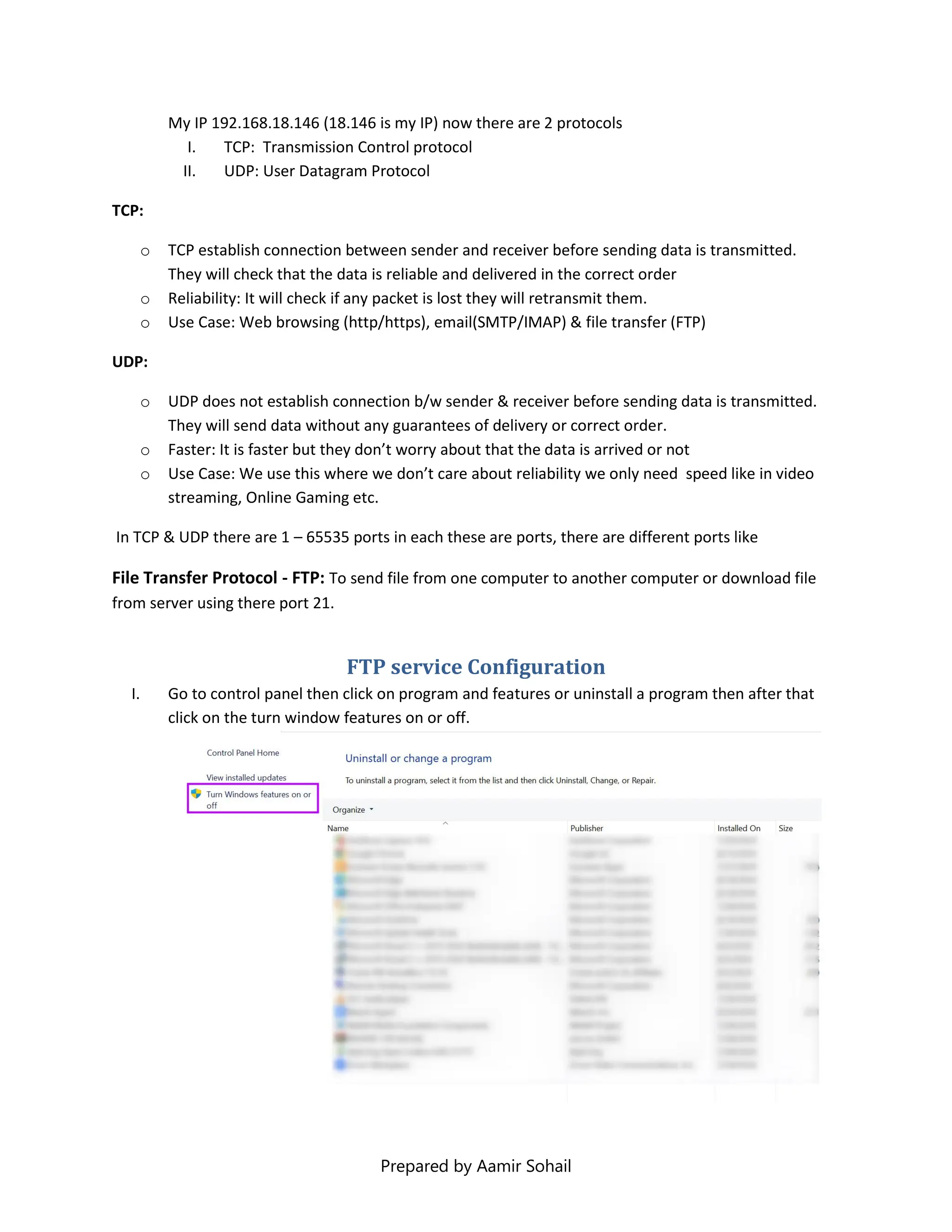 Prepared by Aamir Sohail
My IP 192.168.18.146 (18.146 is my IP) now there are 2 protocols
I. TCP: Transmission Control protocol
II. UDP: User Datagram Protocol
TCP:
o TCP establish connection between sender and receiver before sending data is transmitted.
They will check that the data is reliable and delivered in the correct order
o Reliability: It will check if any packet is lost they will retransmit them.
o Use Case: Web browsing (http/https), email(SMTP/IMAP) & file transfer (FTP)
UDP:
o UDP does not establish connection b/w sender & receiver before sending data is transmitted.
They will send data without any guarantees of delivery or correct order.
o Faster: It is faster but they don’t worry about that the data is arrived or not
o Use Case: We use this where we don’t care about reliability we only need speed like in video
streaming, Online Gaming etc.
In TCP & UDP there are 1 – 65535 ports in each these are ports, there are different ports like
File Transfer Protocol - FTP: To send file from one computer to another computer or download file
from server using there port 21.
FTP service Configuration
I. Go to control panel then click on program and features or uninstall a program then after that
click on the turn window features on or off.
 