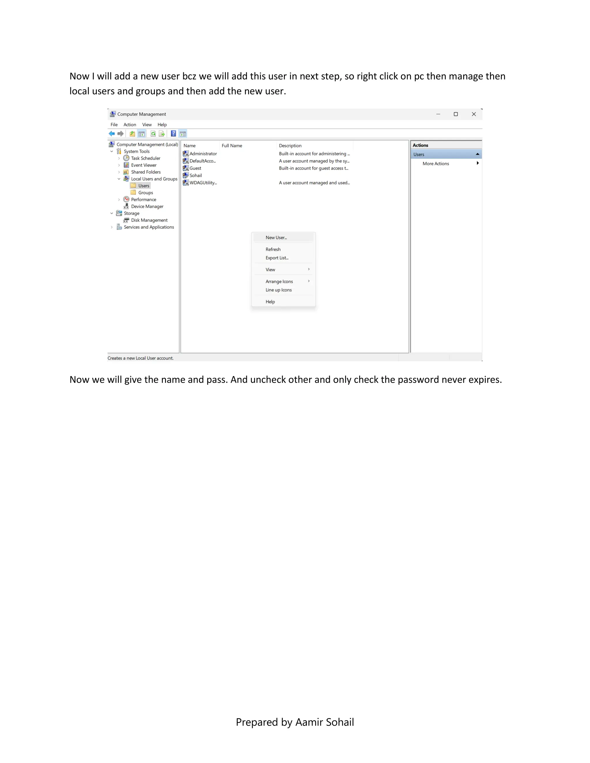 Prepared by Aamir Sohail
Now I will add a new user bcz we will add this user in next step, so right click on pc then manage then
local users and groups and then add the new user.
Now we will give the name and pass. And uncheck other and only check the password never expires.
 