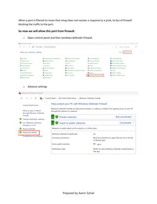 Prepared by Aamir Sohail
When a port is filtered its mean that nmap does not receive a response to a prob, its bcz of firewall
blocking the traffic to the port.
So now we will allow this port from firewall.
o Open control panel and then windows defender firewall.
o Advance settings
 