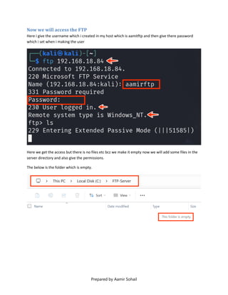 Prepared by Aamir Sohail
Now we will access the FTP
Here i give the username which i created in my host which is aamitftp and then give there password
which i set when i making the user
Here we get the access but there is no files etc bcz we make it empty now we will add some files in the
server directory and also give the permissions.
The below is the folder which is empty.
 