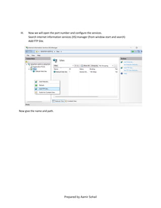 Prepared by Aamir Sohail
III. Now we will open the port number and configure the services.
Search internet information services (IIS) manager (from window start and search)
Add FTP Site.
Now give the name and path.
 