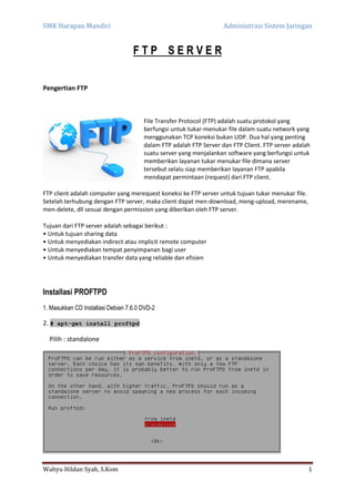SMK Harapan Mandiri Administrasi Sistem Jaringan
Wahyu Hildan Syah, S.Kom 1
F T P S E R V E R
Pengertian FTP
File Transfer Protocol (FTP) adalah suatu protokol yang
berfungsi untuk tukar-menukar file dalam suatu network yang
menggunakan TCP koneksi bukan UDP. Dua hal yang penting
dalam FTP adalah FTP Server dan FTP Client. FTP server adalah
suatu server yang menjalankan software yang berfungsi untuk
memberikan layanan tukar menukar file dimana server
tersebut selalu siap memberikan layanan FTP apabila
mendapat permintaan (request) dari FTP client.
FTP client adalah computer yang merequest koneksi ke FTP server untuk tujuan tukar menukar file.
Setelah terhubung dengan FTP server, maka client dapat men-download, meng-upload, merename,
men-delete, dll sesuai dengan permission yang diberikan oleh FTP server.
Tujuan dari FTP server adalah sebagai berikut :
• Untuk tujuan sharing data
• Untuk menyediakan indirect atau implicit remote computer
• Untuk menyediakan tempat penyimpanan bagi user
• Untuk menyediakan transfer data yang reliable dan efisien
Installasi PROFTPD
1. Masukkan CD Installasi Debian 7.6.0 DVD-2
2. # apt-get install proftpd
Pilih : standalone
 