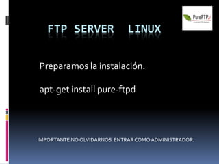 FTP SERVER                LINUX


Preparamos la instalación.

apt-get install pure-ftpd




IMPORTANTE NO OLVIDARNOS ENTRAR COMO ADMINISTRADOR.
 
