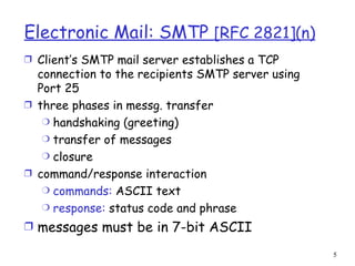 Electronic Mail: SMTP  [RFC 2821](n) Client’s SMTP mail server establishes a TCP connection to the recipients SMTP server using Port 25 three phases in messg. transfer handshaking (greeting) transfer of messages closure command/response interaction commands:  ASCII text response:  status code and phrase messages must be in 7-bit ASCII 