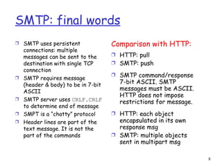 SMTP: final words SMTP uses persistent connections: multiple messages can be sent to the destination with single TCP connection SMTP requires message (header & body) to be in 7-bit ASCII SMTP server uses  CRLF.CRLF  to determine end of message SMPT is a “chatty” protocol Header lines are part of the text message. It is not the part of the commands Comparison with HTTP: HTTP: pull SMTP: push SMTP command/response 7-bit ASCII. SMTP messages must be ASCII. HTTP does not impose restrictions for message. HTTP: each object encapsulated in its own response msg SMTP: multiple objects sent in multipart msg 