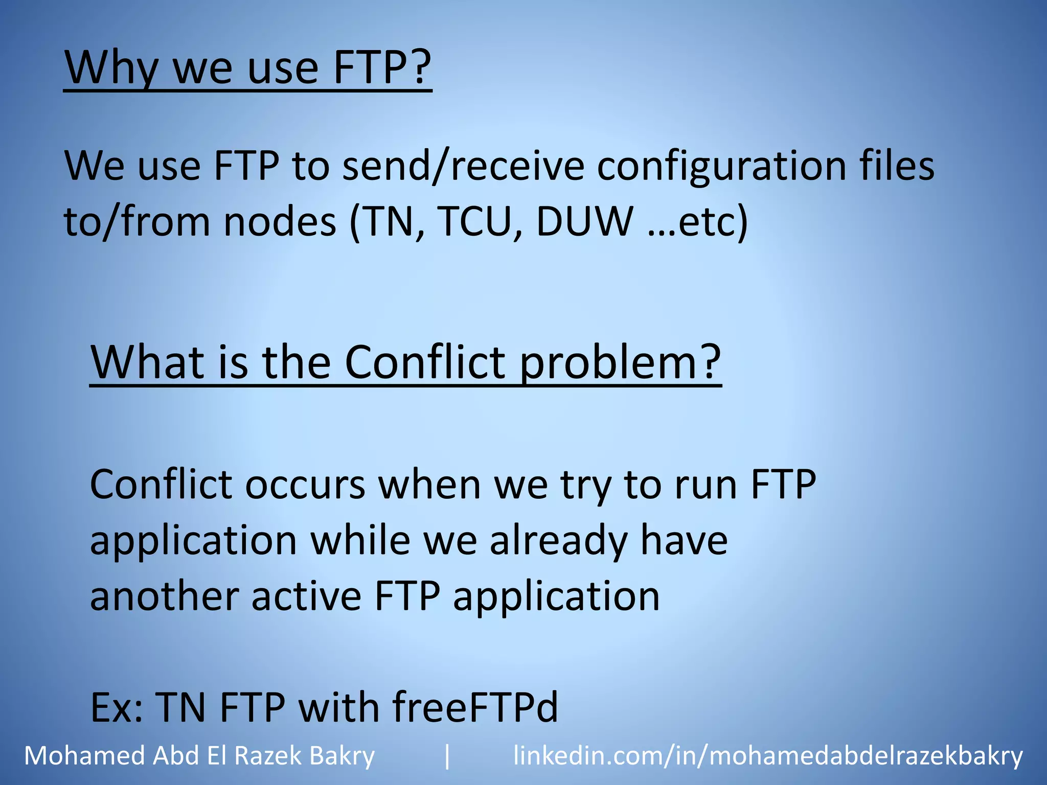Why we use FTP?
We use FTP to send/receive configuration files
to/from nodes (TN, TCU, DUW …etc)
What is the Conflict problem?
Conflict occurs when we try to run FTP
application while we already have
another active FTP application
Ex: TN FTP with freeFTPd
Mohamed Abd El Razek Bakry | linkedin.com/in/mohamedabdelrazekbakry
 