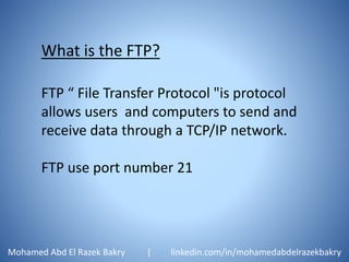 What is the FTP?
FTP “ File Transfer Protocol "is protocol
allows users and computers to send and
receive data through a TCP/IP network.
FTP use port number 21
Mohamed Abd El Razek Bakry | linkedin.com/in/mohamedabdelrazekbakry
 