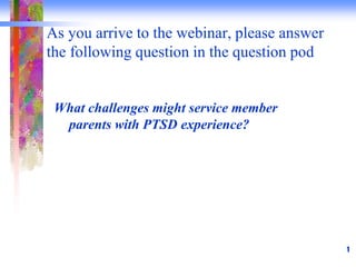 As you arrive to the webinar, please answer
the following question in the question pod
What challenges might service member
parents with PTSD experience?
1
 
