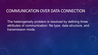 COMMUNICATION OVER DATA CONNECTION
The heterogeneity problem is resolved by defining three
attributes of communication: file type, data structure, and
transmission mode.
 
