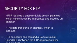SECURITY FOR FTP
• FTP requires a password, it is sent in plaintext,
which means it can be intercepted and used by an
attacker.
• The data transfer is in plaintext, which is
insecure.
• To be secure one can add a Secure Socket
Layer(SSL) between the FTP application layer
 