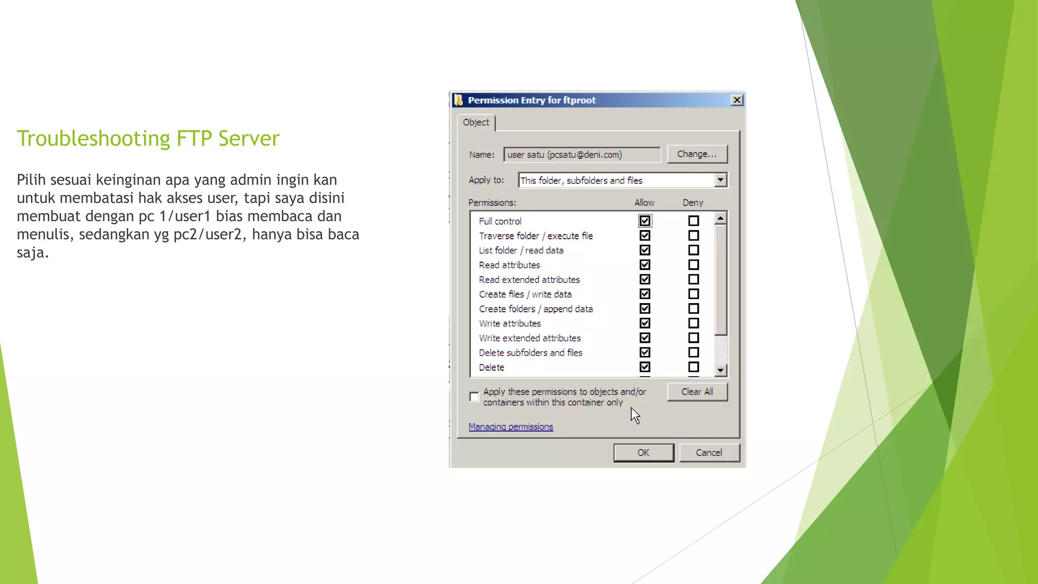 Troubleshooting FTP Server
Pilih sesuai keinginan apa yang admin ingin kan
untuk membatasi hak akses user, tapi saya disini
membuat dengan pc 1/user1 bias membaca dan
menulis, sedangkan yg pc2/user2, hanya bisa baca
saja.
 