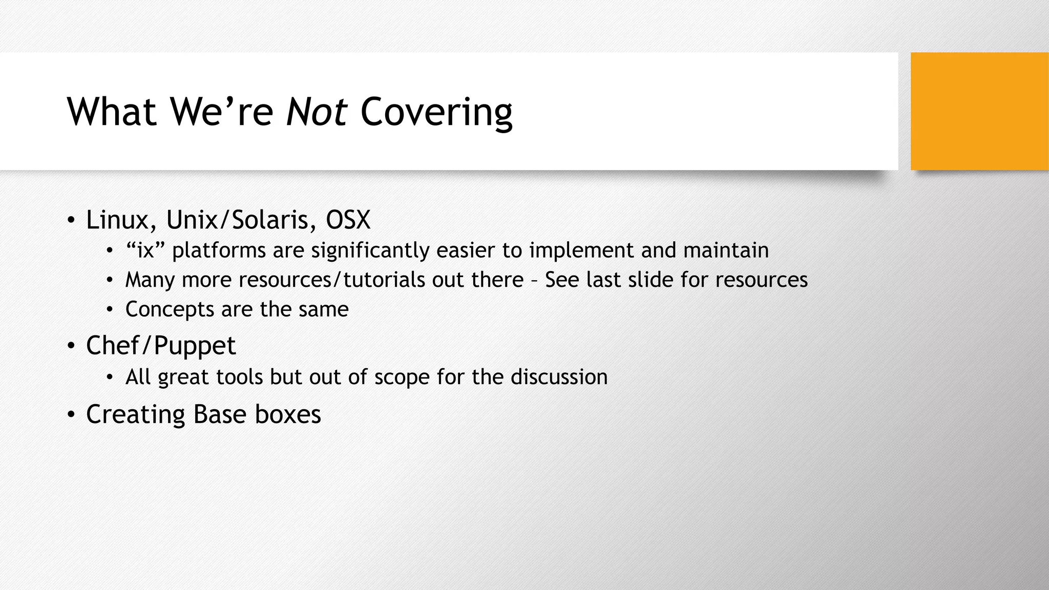 What We’re Not Covering
•  Linux, Unix/Solaris, OSX
•  “ix” platforms are significantly easier to implement and maintain
•  Many more resources/tutorials out there – See last slide for resources
•  Concepts are the same
•  Chef/Puppet
•  All great tools but out of scope for the discussion
•  Creating Base boxes
 