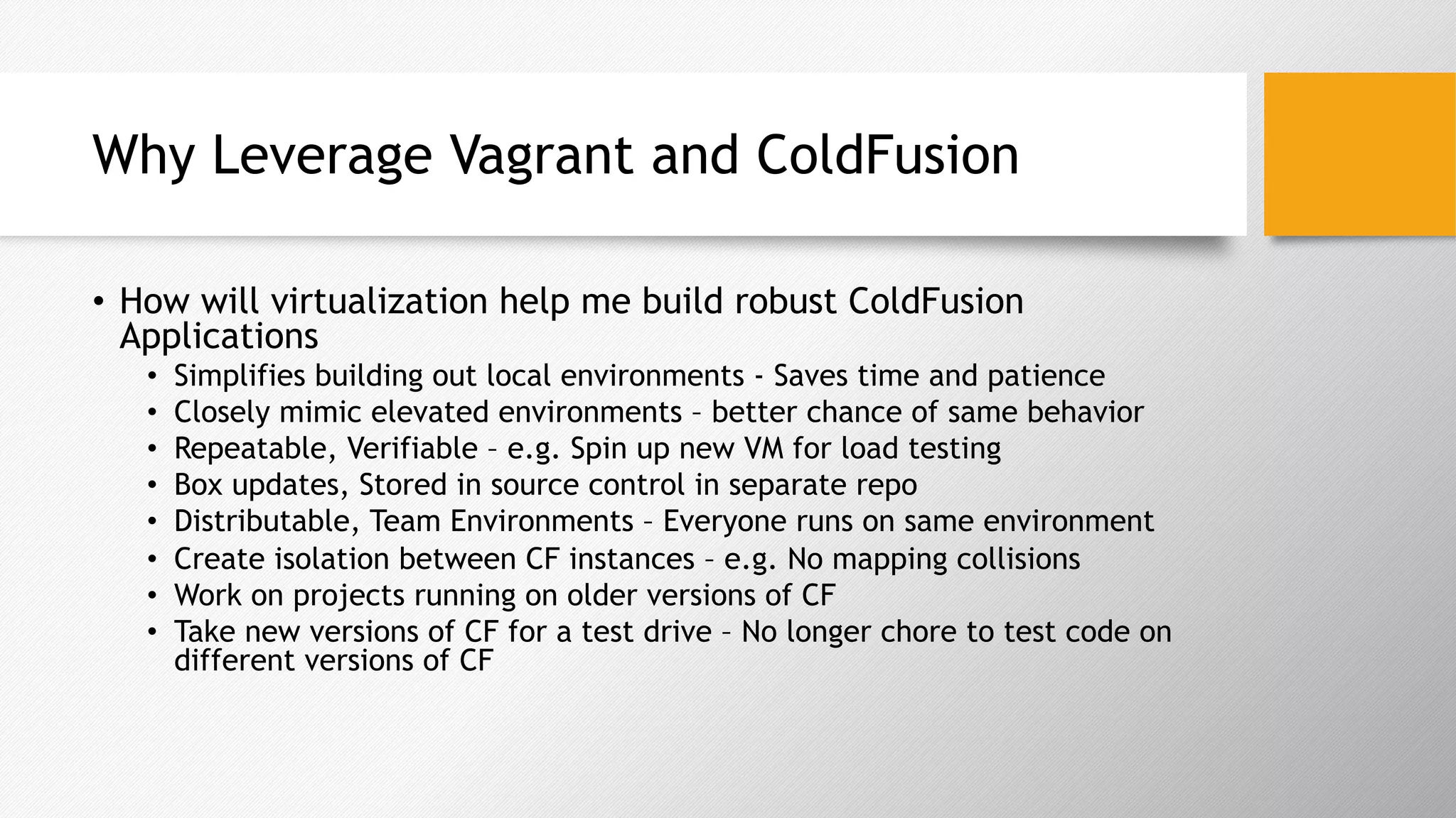 Why Leverage Vagrant and ColdFusion
•  How will virtualization help me build robust ColdFusion
Applications
•  Simplifies building out local environments - Saves time and patience
•  Closely mimic elevated environments – better chance of same behavior
•  Repeatable, Verifiable – e.g. Spin up new VM for load testing
•  Box updates, Stored in source control in separate repo
•  Distributable, Team Environments – Everyone runs on same environment
•  Create isolation between CF instances – e.g. No mapping collisions
•  Work on projects running on older versions of CF
•  Take new versions of CF for a test drive – No longer chore to test code on
different versions of CF
 