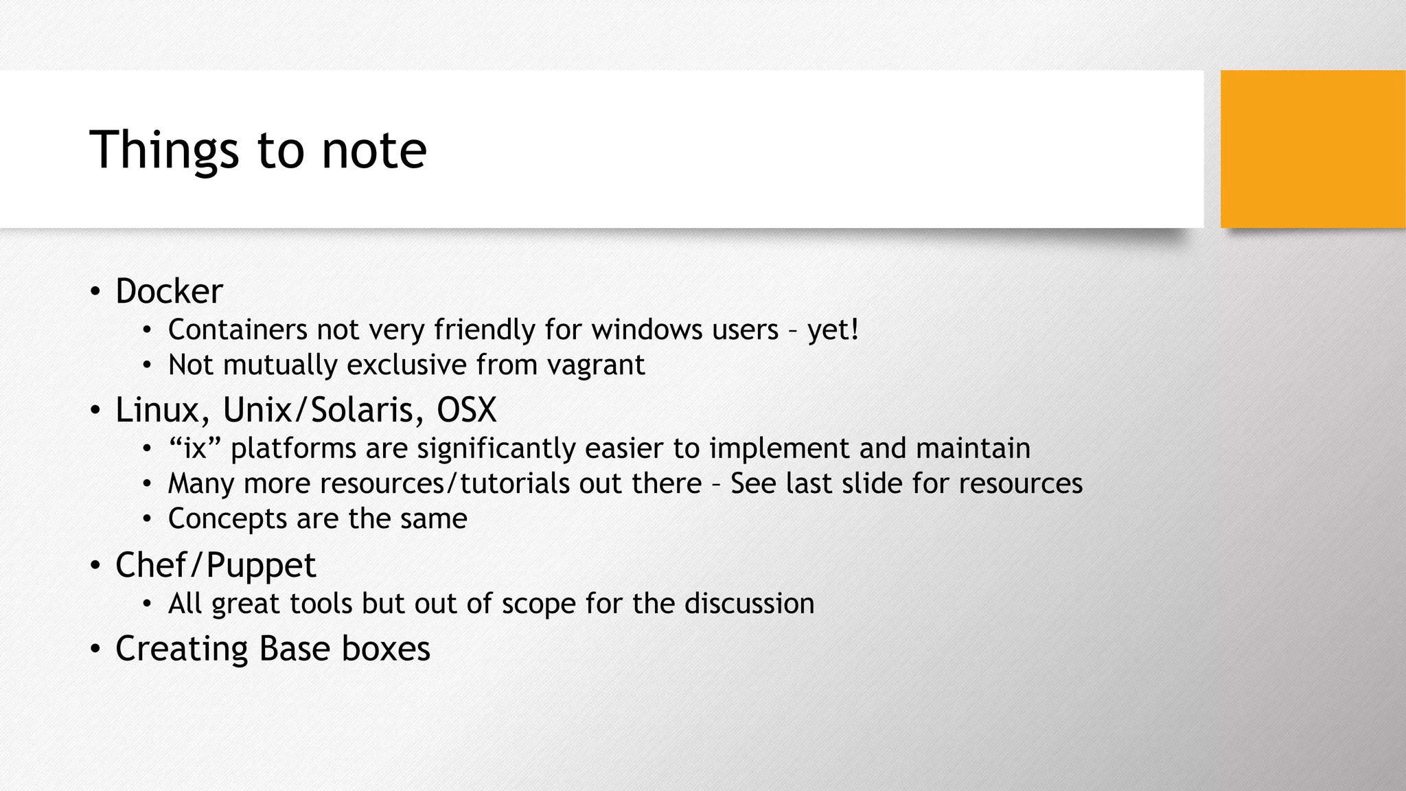 Things to note
•  Docker
•  Containers not very friendly for windows users – yet!
•  Not mutually exclusive from vagrant
•  Linux, Unix/Solaris, OSX
•  “ix” platforms are significantly easier to implement and maintain
•  Many more resources/tutorials out there – See last slide for resources
•  Concepts are the same
•  Chef/Puppet
•  All great tools but out of scope for the discussion
•  Creating Base boxes
 