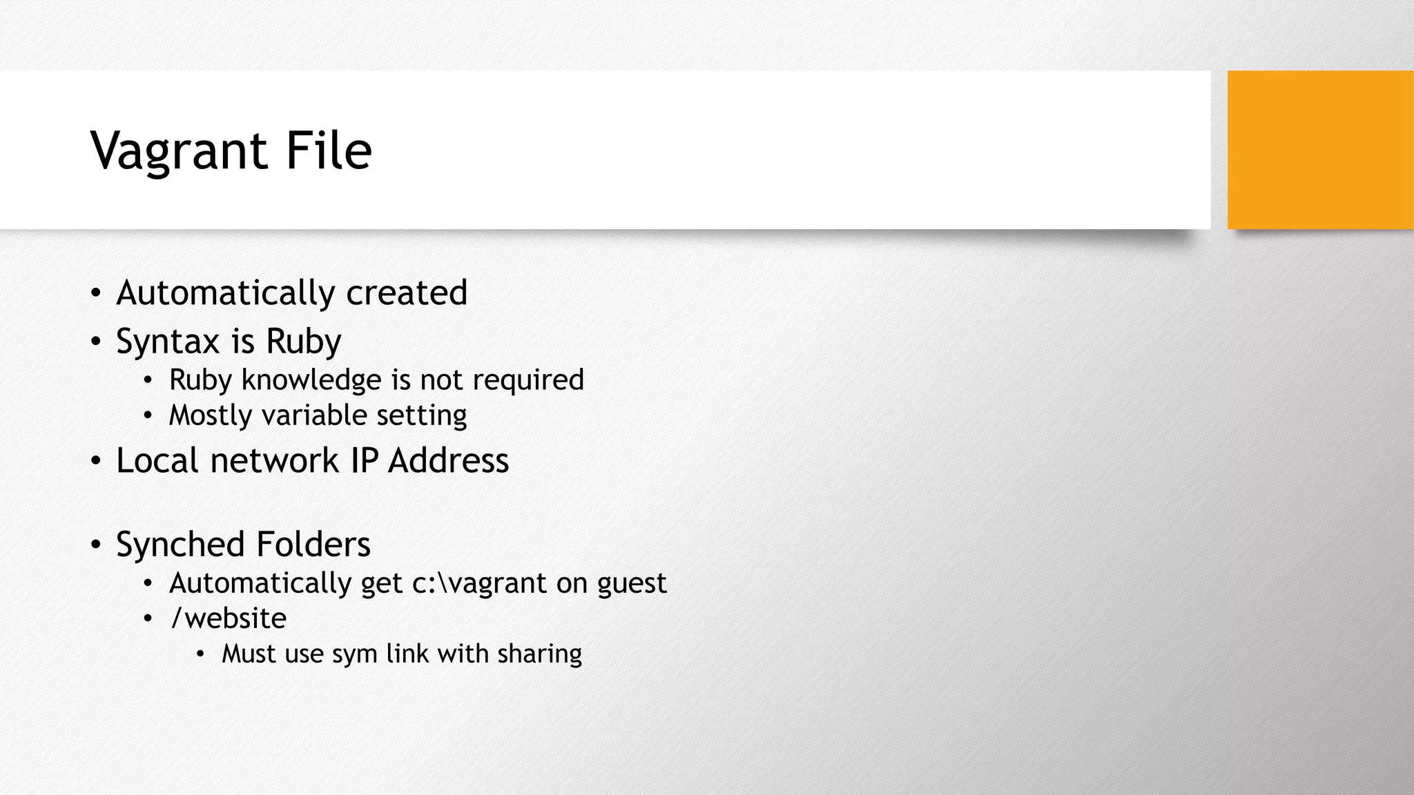 Vagrant File
•  Automatically created
•  Syntax is Ruby
•  Ruby knowledge is not required
•  Mostly variable setting
•  Local network IP Address
•  Synched Folders
•  Automatically get c:vagrant on guest
•  /website
•  Must use sym link with sharing
 