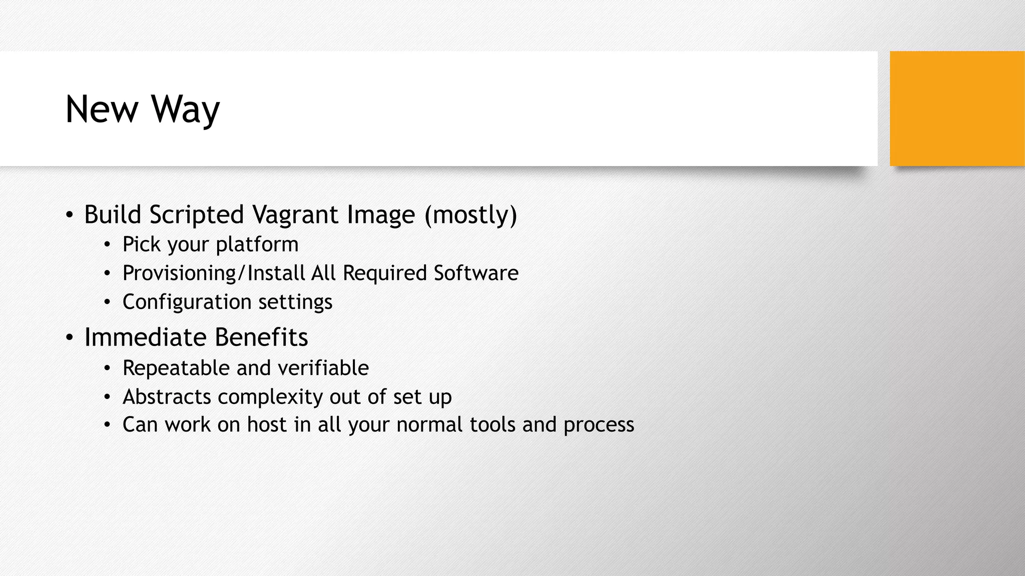 New Way
•  Build Scripted Vagrant Image (mostly)
•  Pick your platform
•  Provisioning/Install All Required Software
•  Configuration settings
•  Immediate Benefits
•  Repeatable and verifiable
•  Abstracts complexity out of set up
•  Can work on host in all your normal tools and process
 