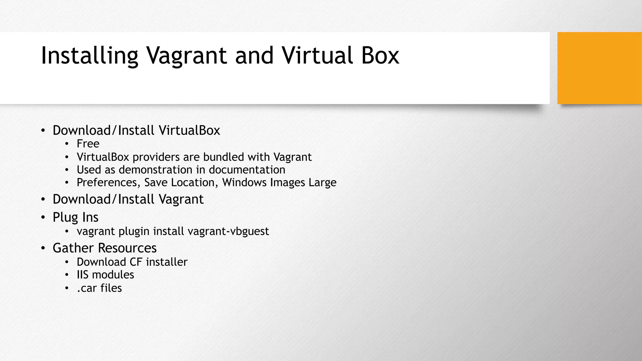 Installing Vagrant and Virtual Box
•  Download/Install VirtualBox
•  Free
•  VirtualBox providers are bundled with Vagrant
•  Used as demonstration in documentation
•  Preferences, Save Location, Windows Images Large
•  Download/Install Vagrant
•  Plug Ins
•  vagrant plugin install vagrant-vbguest
•  Gather Resources
•  Download CF installer
•  IIS modules
•  .car files
 