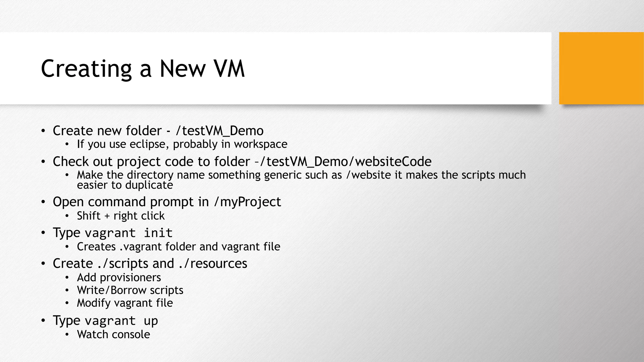 Creating a New VM
•  Create new folder - /testVM_Demo
•  If you use eclipse, probably in workspace
•  Check out project code to folder –/testVM_Demo/websiteCode
•  Make the directory name something generic such as /website it makes the scripts much
easier to duplicate
•  Open command prompt in /myProject
•  Shift + right click
•  Type vagrant	init	
•  Creates .vagrant folder and vagrant file
•  Create ./scripts and ./resources
•  Add provisioners
•  Write/Borrow scripts
•  Modify vagrant file
•  Type vagrant	up	
•  Watch console
 