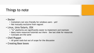 Things to note
•  Docker
•  Containers not very friendly for windows users – yet!
•  Not mutually exclusive from vagrant
•  Linux, Unix/Solaris, OSX
•  “ix” platforms are significantly easier to implement and maintain
•  Many more resources/tutorials out there – See last slide for resources
•  Concepts are the same
•  Chef/Puppet
•  All great tools but out of scope for the discussion
•  Creating Base boxes
 